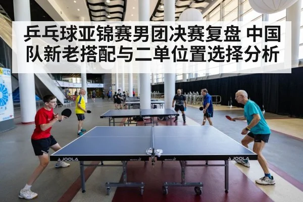 乒乓球亚锦赛男团决赛复盘 中国队新老搭配与二单位置选择分析