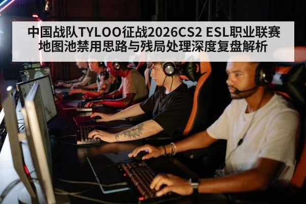 中国战队TYLOO征战2026CS2 ESL职业联赛 地图池禁用思路与残局处理深度复盘解析