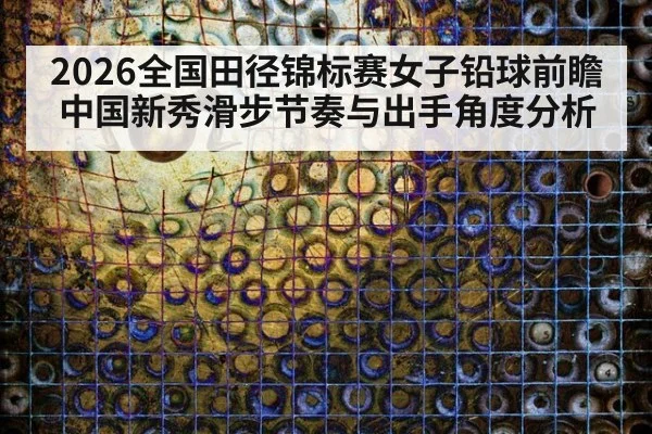 2026全国田径锦标赛女子铅球前瞻 中国新秀滑步节奏与出手角度分析